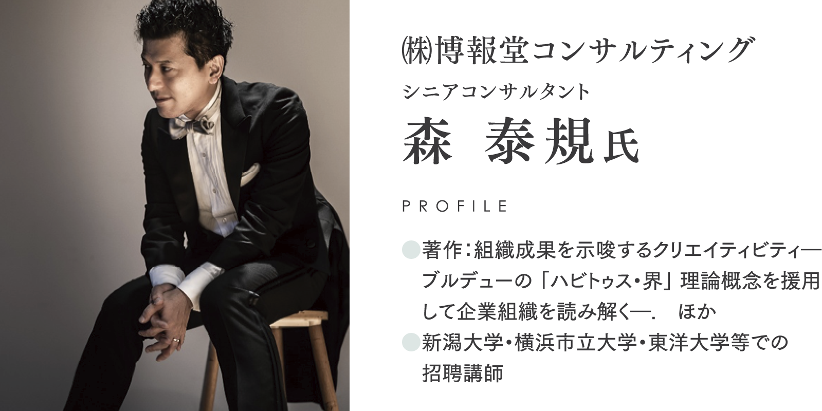 ㈱博報堂コンサルティング/シニアコンサルタント/森 泰規氏/PROFILE/●著作：組織成果を示唆するクリエイティビティ―ブルデューの 「ハビトゥス・界」 理論概念を援用して企業組織を読み解く―.　ほか/●新潟大学・横浜市立大学・東洋大学等での招聘講師